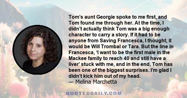 Tom’s aunt Georgie spoke to me first, and Tom found me through her. At the time, I didn’t actually think Tom was a big enough character to carry a story. If it had to be anyone from Saving Francesca, I thought, it would 