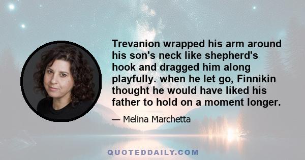 Trevanion wrapped his arm around his son's neck like shepherd's hook and dragged him along playfully. when he let go, Finnikin thought he would have liked his father to hold on a moment longer.