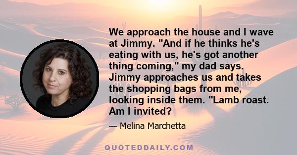 We approach the house and I wave at Jimmy. And if he thinks he's eating with us, he's got another thing coming, my dad says. Jimmy approaches us and takes the shopping bags from me, looking inside them. Lamb roast. Am I 