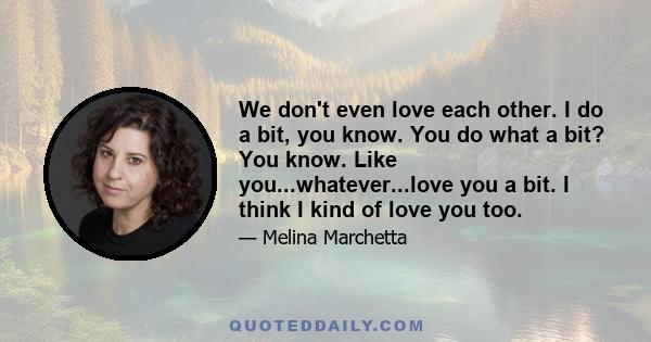 We don't even love each other. I do a bit, you know. You do what a bit? You know. Like you...whatever...love you a bit. I think I kind of love you too.