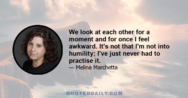 We look at each other for a moment and for once I feel awkward. It's not that I'm not into humility; I've just never had to practise it.