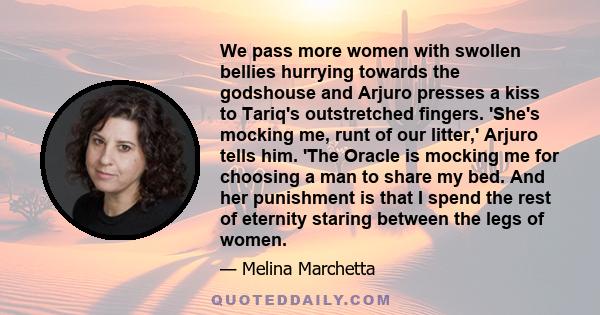 We pass more women with swollen bellies hurrying towards the godshouse and Arjuro presses a kiss to Tariq's outstretched fingers. 'She's mocking me, runt of our litter,' Arjuro tells him. 'The Oracle is mocking me for