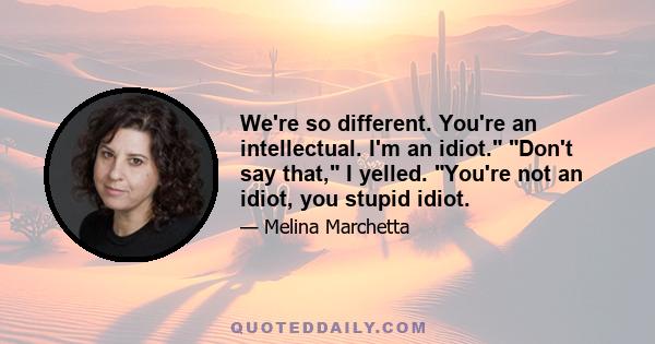 We're so different. You're an intellectual. I'm an idiot. Don't say that, I yelled. You're not an idiot, you stupid idiot.