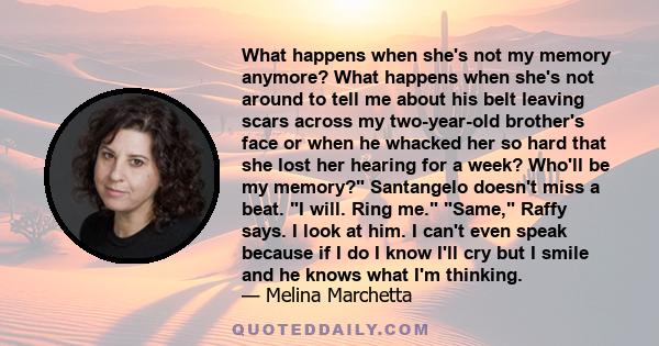 What happens when she's not my memory anymore? What happens when she's not around to tell me about his belt leaving scars across my two-year-old brother's face or when he whacked her so hard that she lost her hearing