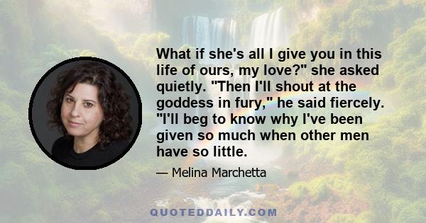 What if she's all I give you in this life of ours, my love? she asked quietly. Then I'll shout at the goddess in fury, he said fiercely. I'll beg to know why I've been given so much when other men have so little.