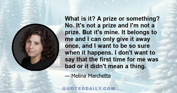 What is it? A prize or something? No. It's not a prize and I'm not a prize. But it's mine. It belongs to me and I can only give it away once, and I want to be so sure when it happens. I don't want to say that the first