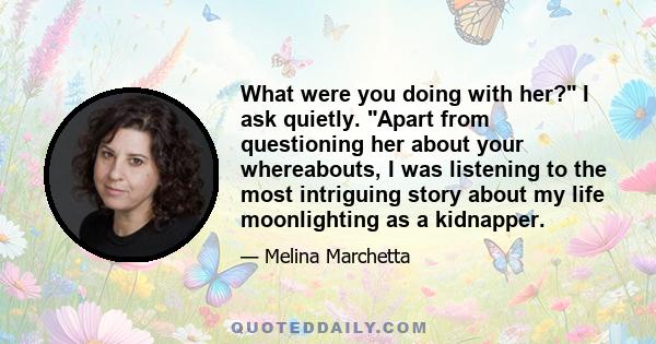 What were you doing with her? I ask quietly. Apart from questioning her about your whereabouts, I was listening to the most intriguing story about my life moonlighting as a kidnapper.