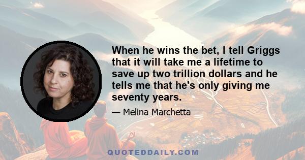 When he wins the bet, I tell Griggs that it will take me a lifetime to save up two trillion dollars and he tells me that he's only giving me seventy years.