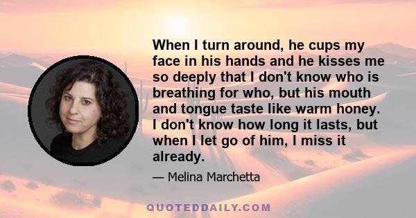 When I turn around, he cups my face in his hands and he kisses me so deeply that I don't know who is breathing for who, but his mouth and tongue taste like warm honey. I don't know how long it lasts, but when I let go