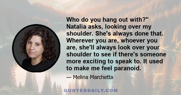 Who do you hang out with? Natalia asks, looking over my shoulder. She's always done that. Wherever you are, whoever you are, she'll always look over your shoulder to see if there's someone more exciting to speak to. It