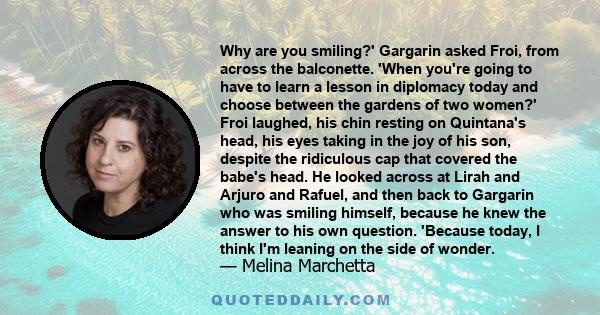 Why are you smiling?' Gargarin asked Froi, from across the balconette. 'When you're going to have to learn a lesson in diplomacy today and choose between the gardens of two women?' Froi laughed, his chin resting on