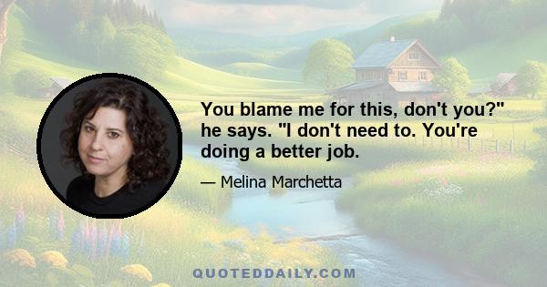 You blame me for this, don't you? he says. I don't need to. You're doing a better job.