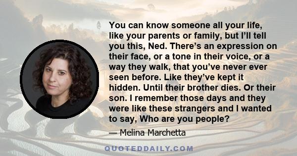 You can know someone all your life, like your parents or family, but I’ll tell you this, Ned. There’s an expression on their face, or a tone in their voice, or a way they walk, that you’ve never ever seen before. Like