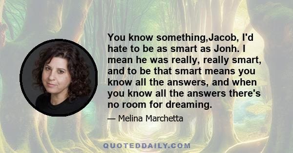 You know something,Jacob, I'd hate to be as smart as Jonh. I mean he was really, really smart, and to be that smart means you know all the answers, and when you know all the answers there's no room for dreaming.