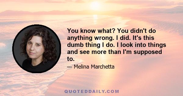 You know what? You didn't do anything wrong. I did. It's this dumb thing I do. I look into things and see more than I'm supposed to.