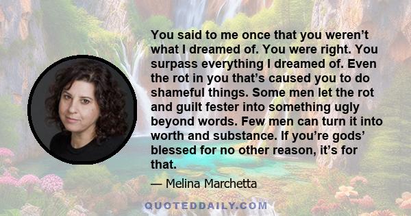 You said to me once that you weren’t what I dreamed of. You were right. You surpass everything I dreamed of. Even the rot in you that’s caused you to do shameful things. Some men let the rot and guilt fester into