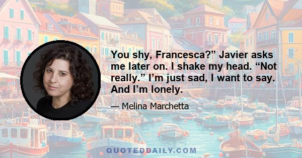 You shy, Francesca?” Javier asks me later on. I shake my head. “Not really.” I’m just sad, I want to say. And I’m lonely.