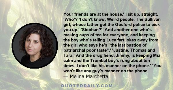 Your friends are at the house.' I sit up, straight. 'Who'? 'I don't know. Weird people. The Sullivan girl, whose father got the Gosford police to pick you up.' 'Siobhan?' 'And another one who's making cups of tea for