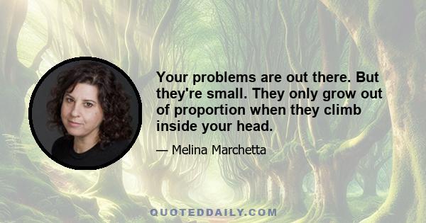 Your problems are out there. But they're small. They only grow out of proportion when they climb inside your head.