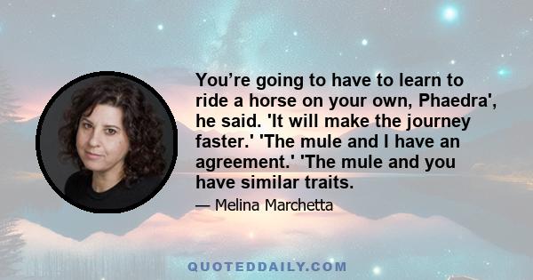 You’re going to have to learn to ride a horse on your own, Phaedra', he said. 'It will make the journey faster.' 'The mule and I have an agreement.' 'The mule and you have similar traits.