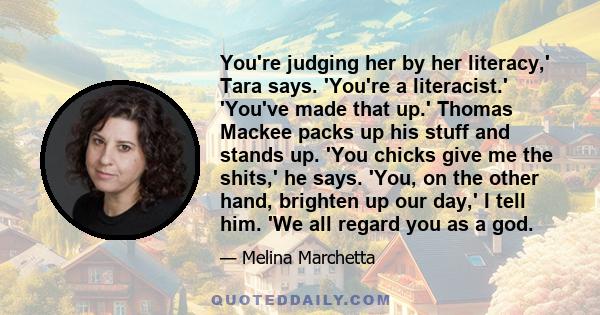 You're judging her by her literacy,' Tara says. 'You're a literacist.' 'You've made that up.' Thomas Mackee packs up his stuff and stands up. 'You chicks give me the shits,' he says. 'You, on the other hand, brighten up 