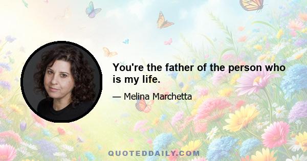 You're the father of the person who is my life.