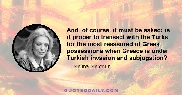 And, of course, it must be asked: is it proper to transact with the Turks for the most reassured of Greek possessions when Greece is under Turkish invasion and subjugation?