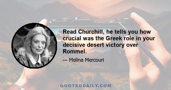 Read Churchill, he tells you how crucial was the Greek role in your decisive desert victory over Rommel.