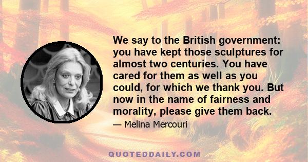 We say to the British government: you have kept those sculptures for almost two centuries. You have cared for them as well as you could, for which we thank you. But now in the name of fairness and morality, please give