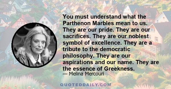 You must understand what the Parthenon Marbles mean to us. They are our pride. They are our sacrifices. They are our noblest symbol of excellence. They are a tribute to the democratic philosophy. They are our