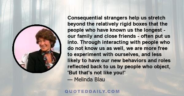 Consequential strangers help us stretch beyond the relatively rigid boxes that the people who have known us the longest - our family and close friends - often put us into. Through interacting with people who do not know 