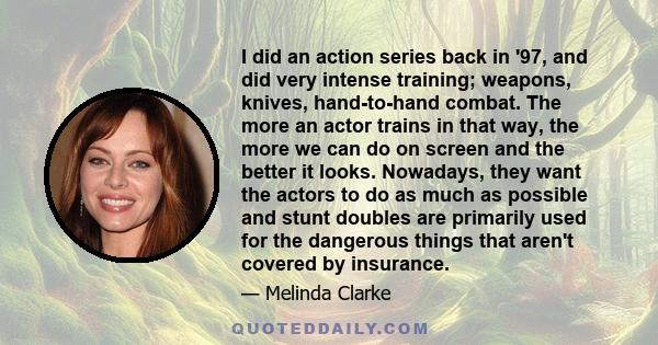 I did an action series back in '97, and did very intense training; weapons, knives, hand-to-hand combat. The more an actor trains in that way, the more we can do on screen and the better it looks. Nowadays, they want