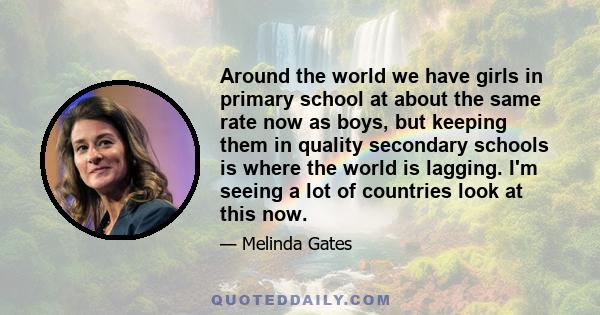 Around the world we have girls in primary school at about the same rate now as boys, but keeping them in quality secondary schools is where the world is lagging. I'm seeing a lot of countries look at this now.