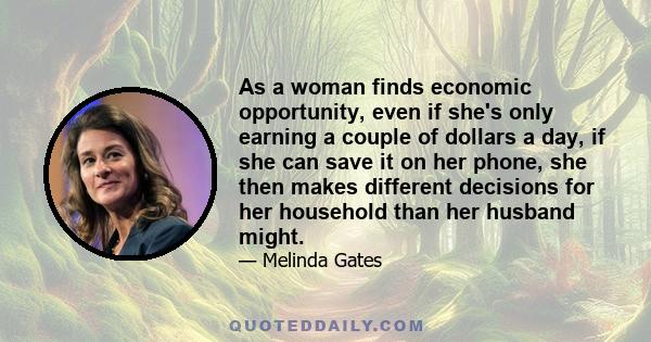 As a woman finds economic opportunity, even if she's only earning a couple of dollars a day, if she can save it on her phone, she then makes different decisions for her household than her husband might.