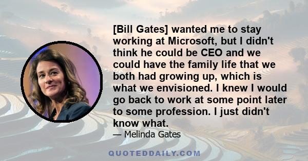 [Bill Gates] wanted me to stay working at Microsoft, but I didn't think he could be CEO and we could have the family life that we both had growing up, which is what we envisioned. I knew I would go back to work at some