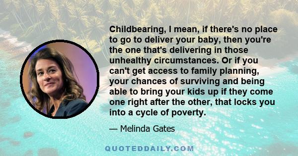 Childbearing, I mean, if there's no place to go to deliver your baby, then you're the one that's delivering in those unhealthy circumstances. Or if you can't get access to family planning, your chances of surviving and