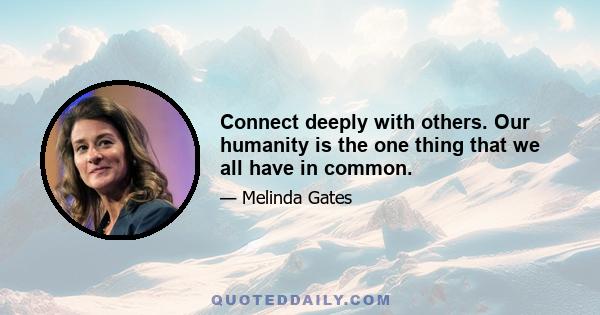 Connect deeply with others. Our humanity is the one thing that we all have in common.