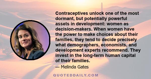 Contraceptives unlock one of the most dormant, but potentially powerful assets in development: women as decision-makers. When women have the power to make choices about their families, they tend to decide precisely what 