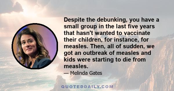 Despite the debunking, you have a small group in the last five years that hasn't wanted to vaccinate their children, for instance, for measles. Then, all of sudden, we got an outbreak of measles and kids were starting