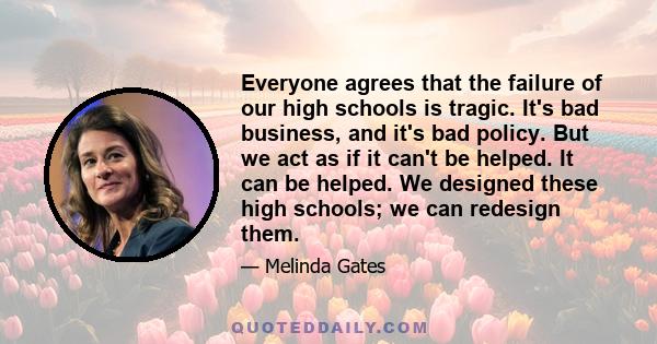 Everyone agrees that the failure of our high schools is tragic. It's bad business, and it's bad policy. But we act as if it can't be helped. It can be helped. We designed these high schools; we can redesign them.