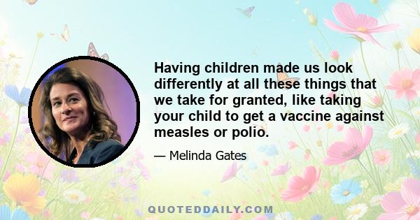 Having children made us look differently at all these things that we take for granted, like taking your child to get a vaccine against measles or polio.