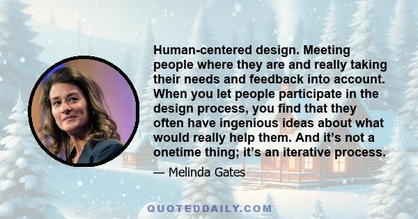 Human-centered design. Meeting people where they are and really taking their needs and feedback into account. When you let people participate in the design process, you find that they often have ingenious ideas about