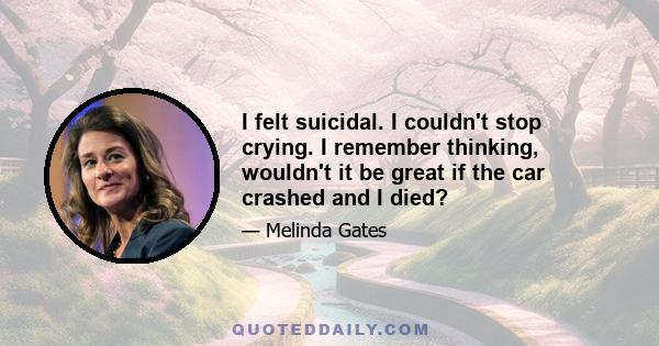 I felt suicidal. I couldn't stop crying. I remember thinking, wouldn't it be great if the car crashed and I died?