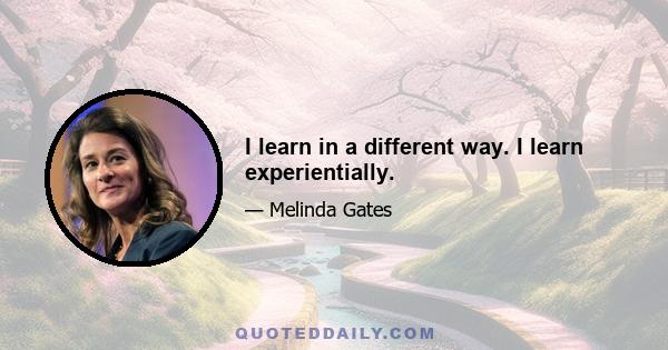 I learn in a different way. I learn experientially.