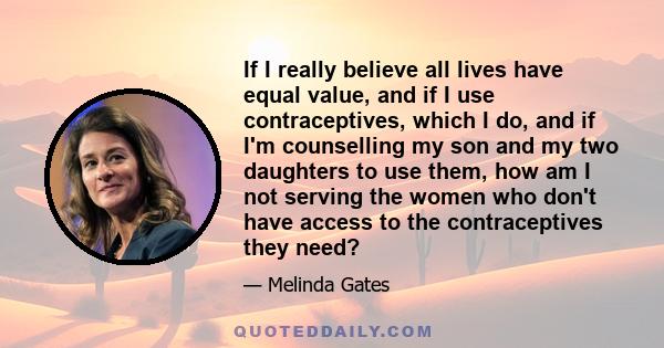 If I really believe all lives have equal value, and if I use contraceptives, which I do, and if I'm counselling my son and my two daughters to use them, how am I not serving the women who don't have access to the