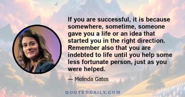 If you are successful, it is because somewhere, sometime, someone gave you a life or an idea that started you in the right direction. Remember also that you are indebted to life until you help some less fortunate