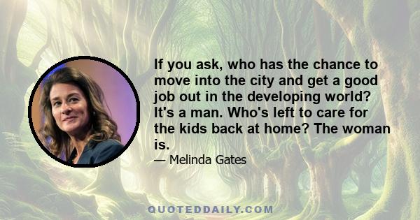 If you ask, who has the chance to move into the city and get a good job out in the developing world? It's a man. Who's left to care for the kids back at home? The woman is.