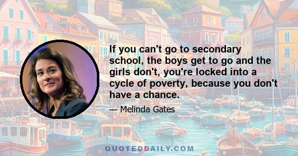 If you can't go to secondary school, the boys get to go and the girls don't, you're locked into a cycle of poverty, because you don't have a chance.