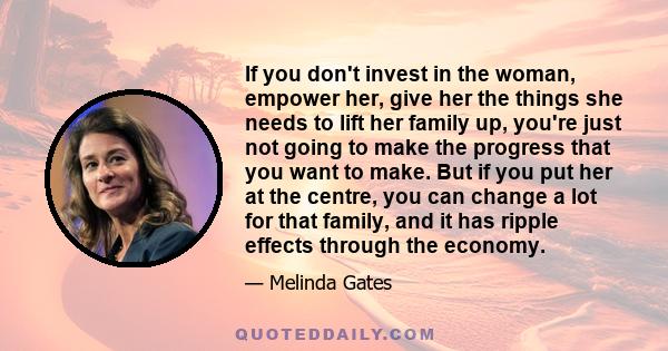 If you don't invest in the woman, empower her, give her the things she needs to lift her family up, you're just not going to make the progress that you want to make. But if you put her at the centre, you can change a