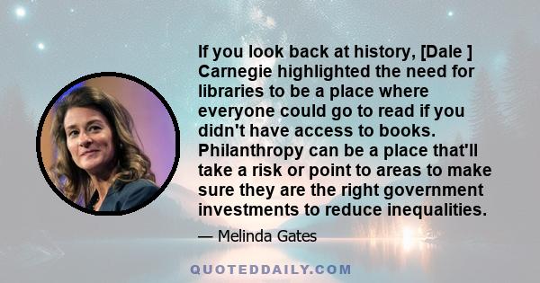 If you look back at history, [Dale ] Carnegie highlighted the need for libraries to be a place where everyone could go to read if you didn't have access to books. Philanthropy can be a place that'll take a risk or point 